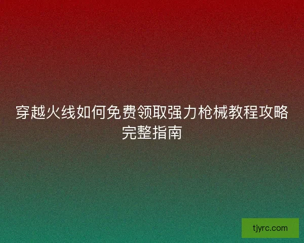 穿越火线如何免费领取强力枪械教程攻略完整指南