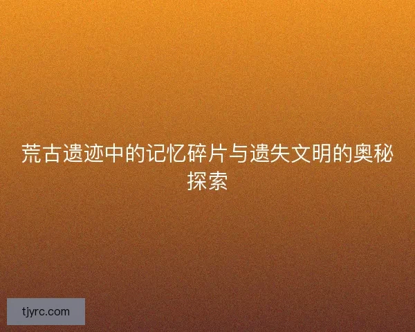 荒古遗迹中的记忆碎片与遗失文明的奥秘探索