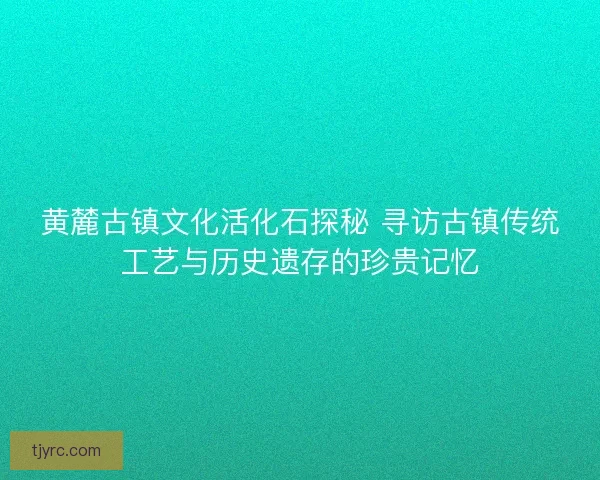 黄麓古镇文化活化石探秘 寻访古镇传统工艺与历史遗存的珍贵记忆