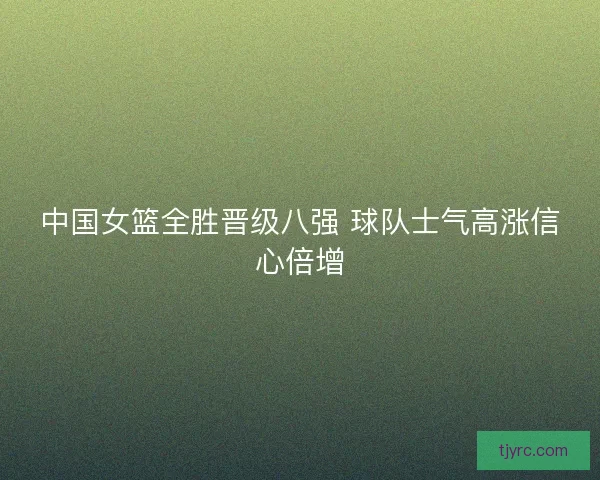 中国女篮全胜晋级八强 球队士气高涨信心倍增