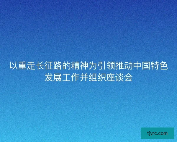 以重走长征路的精神为引领推动中国特色发展工作并组织座谈会