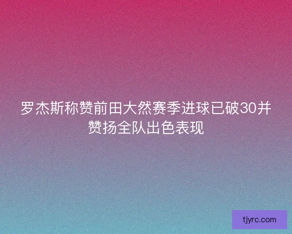 罗杰斯称赞前田大然赛季进球已破30并赞扬全队出色表现