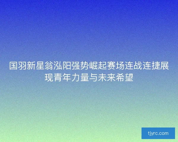 国羽新星翁泓阳强势崛起赛场连战连捷展现青年力量与未来希望