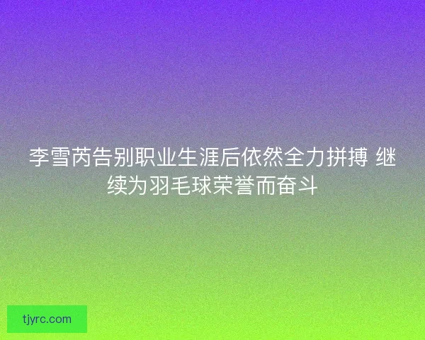 李雪芮告别职业生涯后依然全力拼搏 继续为羽毛球荣誉而奋斗