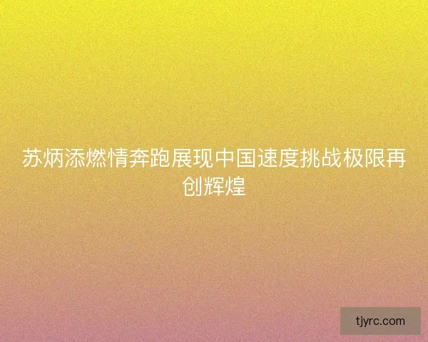 苏炳添燃情奔跑展现中国速度挑战极限再创辉煌